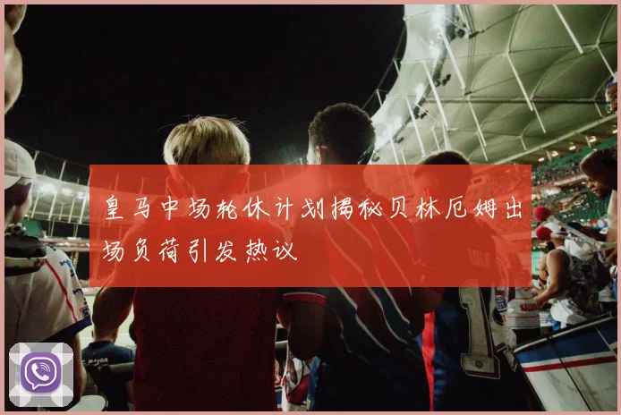 皇马中场轮休计划揭秘贝林厄姆出场负荷引发热议