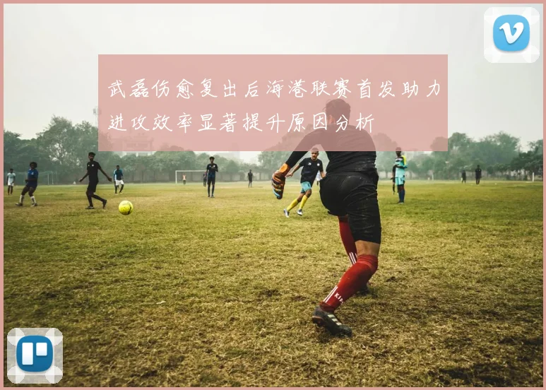 武磊伤愈复出后海港联赛首发助力进攻效率显著提升原因分析