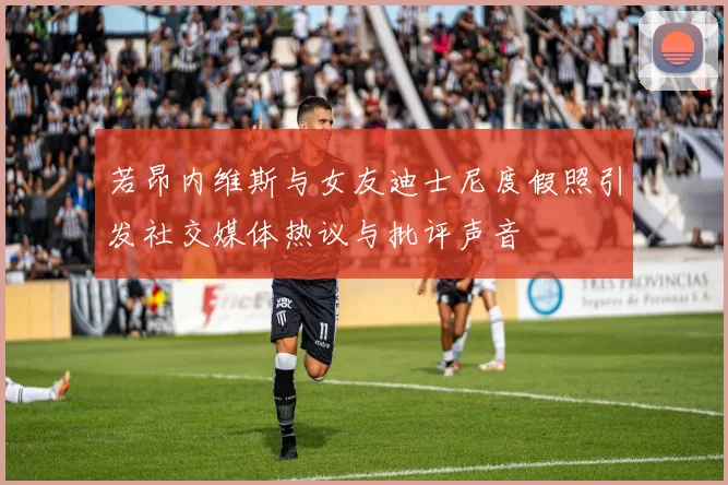 若昂内维斯与女友迪士尼度假照引发社交媒体热议与批评声音
